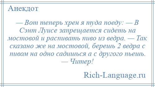 
    — Вот теперь хрен я туда поеду: — В Сэнт Луисе запрещается сидеть на мостовой и распивать пиво из ведра. — Так сказано же на мостовой, берешь 2 ведра с пивом на одно садишься а с другого пьешь. — Читер!