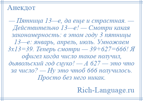 
    — Пятница 13—е, да еще и страстная. — Действительно 13—е! — Смотри какая закономерность: в этом году 3 пятницы 13—е: январь, апрель, июль. Умножаем 3х13=39. Теперь смотри — 39+627=666! Я офигел когда число такое получил, дьявольский год сцуко! — А 627 — это что за число? — Ну это чтоб 666 получилось. Просто без него никак.