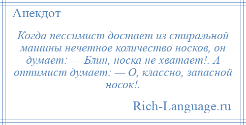 
    Когда пессимист достает из стиральной машины нечетное количество носков, он думает: — Блин, носка не хватает!. А оптимист думает: — О, классно, запасной носок!.