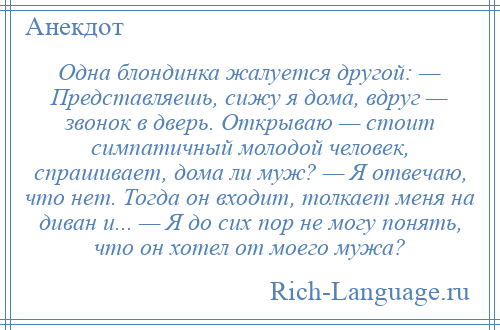 
    Одна блондинка жалуется другой: — Представляешь, сижу я дома, вдруг — звонок в дверь. Открываю — стоит симпатичный молодой человек, спрашивает, дома ли муж? — Я отвечаю, что нет. Тогда он входит, толкает меня на диван и... — Я до сих пор не могу понять, что он хотел от моего мужа?
