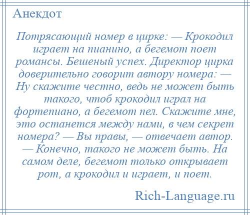 
    Потрясающий номер в цирке: — Крокодил играет на пианино, а бегемот поет романсы. Бешеный успех. Директор цирка доверительно говорит автору номера: — Ну скажите честно, ведь не может быть такого, чтоб крокодил играл на фортепиано, а бегемот пел. Скажите мне, это останется между нами, в чем секрет номера? — Вы правы, — отвечает автор. — Конечно, такого не может быть. На самом деле, бегемот только открывает рот, а крокодил и играет, и поет.