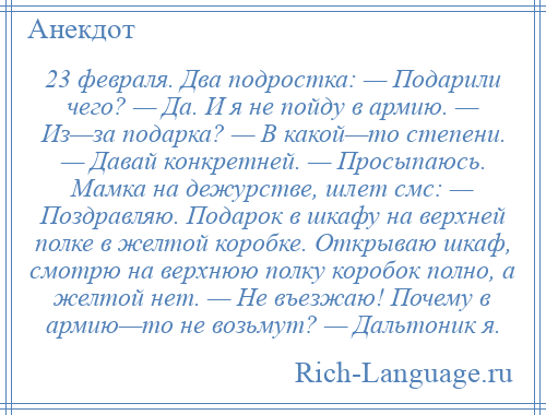 
    23 февраля. Два подростка: — Подарили чего? — Да. И я не пойду в армию. — Из—за подарка? — В какой—то степени. — Давай конкретней. — Просыпаюсь. Мамка на дежурстве, шлет смс: — Поздравляю. Подарок в шкафу на верхней полке в желтой коробке. Открываю шкаф, смотрю на верхнюю полку коробок полно, а желтой нет. — Не въезжаю! Почему в армию—то не возьмут? — Дальтоник я.