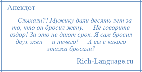 
    — Слыхали?! Мужику дали десять лет за то, что он бросил жену. — Не говорите вздор! За это не дают срок. Я сам бросил двух жен — и ничего! — А вы с какого этажа бросали?