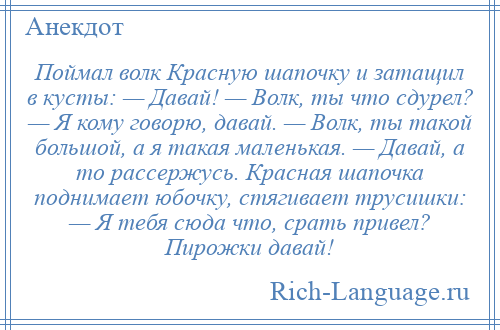 
    Поймал волк Красную шапочку и затащил в кусты: — Давай! — Волк, ты что сдурел? — Я кому говорю, давай. — Волк, ты такой большой, а я такая маленькая. — Давай, а то рассержусь. Красная шапочка поднимает юбочку, стягивает трусишки: — Я тебя сюда что, срать привел? Пирожки давай!