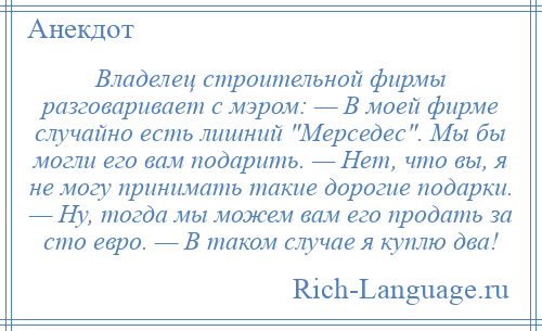 
    Владелец строительной фирмы разговаривает с мэром: — В моей фирме случайно есть лишний Мерседес . Мы бы могли его вам подарить. — Нет, что вы, я не могу принимать такие дорогие подарки. — Ну, тогда мы можем вам его продать за сто евро. — В таком случае я куплю два!