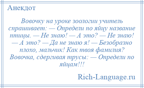 
    Вовочку на уроке зоологии учитель спрашивает: — Определи по яйцу название птицы. — Не знаю! — А это? — Не знаю! — А это? — Да не знаю я! — Безобразно плохо, мальчик! Как твоя фамилия? Вовочка, сдергивая трусы: — Определи по яйцам!!!