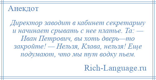 
    Директор заводит в кабинет секретаршу и начинает срывать с нее платье. Та: — Иван Петрович, вы хоть дверь—то закройте! — Нельзя, Клава, нельзя! Еще подумают, что мы тут водку пьем.