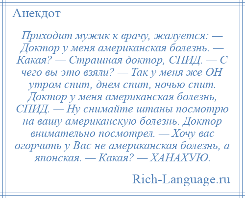 
    Приходит мужик к врачу, жалуется: — Доктор у меня американская болезнь. — Какая? — Страшная доктор, СПИД. — С чего вы это взяли? — Так у меня же ОН утром спит, днем спит, ночью спит. Доктор у меня американская болезнь, СПИД. — Ну снимайте штаны посмотрю на вашу американскую болезнь. Доктор внимательно посмотрел. — Хочу вас огорчить у Вас не американская болезнь, а японская. — Какая? — ХАНАХУЮ.