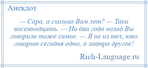 
    — Сара, а сколько Вам лет? — Таки восемнадцать. — Но два года назад Вы говорили тоже самое. — Я не из тех, кто говорит сегодня одно, а завтра другое!