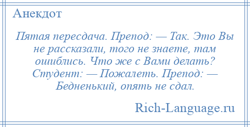 
    Пятая пересдача. Препод: — Так. Это Вы не рассказали, того не знаете, там ошиблись. Что же с Вами делать? Студент: — Пожалеть. Препод: — Бедненький, опять не сдал.