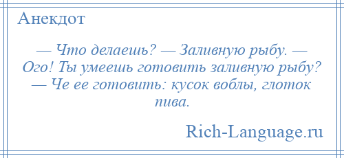 
    — Что делаешь? — Заливную рыбу. — Ого! Ты умеешь готовить заливную рыбу? — Че ее готовить: кусок воблы, глоток пива.