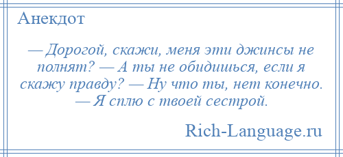 
    — Дорогой, скажи, меня эти джинсы не полнят? — А ты не обидишься, если я скажу правду? — Ну что ты, нет конечно. — Я сплю с твоей сестрой.