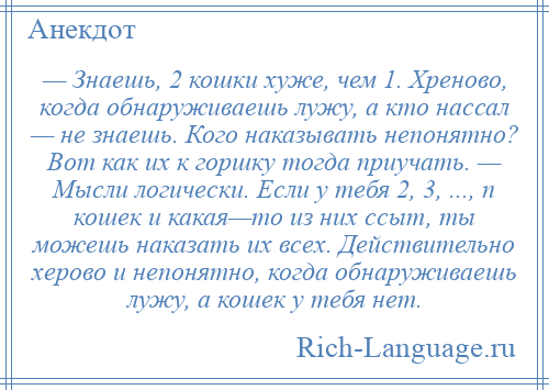 
    — Знаешь, 2 кошки хуже, чем 1. Хреново, когда обнаруживаешь лужу, а кто нассал — не знаешь. Кого наказывать непонятно? Вот как их к горшку тогда приучать. — Мысли логически. Если у тебя 2, 3, ..., n кошек и какая—то из них ссыт, ты можешь наказать их всех. Действительно херово и непонятно, когда обнаруживаешь лужу, а кошек у тебя нет.