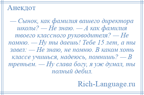 
    — Сынок, как фамилия вашего директора школы? — Не знаю. — А как фамилия твоего классного руководителя? — Не помню. — Ну ты даешь! Тебе 15 лет, а ты завел: — Не знаю, не помню. В каком хоть классе учишься, надеюсь, помнишь? — В третьем. — Ну слава богу, я уж думал, ты полный дебил.