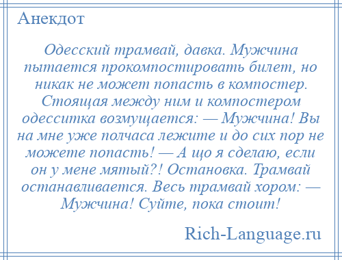 
    Одесский трамвай, давка. Мужчина пытается прокомпостировать билет, но никак не может попасть в компостер. Стоящая между ним и компостером одесситка возмущается: — Мужчина! Вы на мне уже полчаса лежите и до сих пор не можете попасть! — А що я сделаю, если он у мене мятый?! Остановка. Трамвай останавливается. Весь трамвай хором: — Мужчина! Суйте, пока стоит!