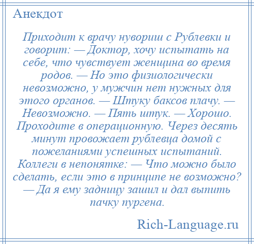 
    Приходит к врачу нувориш с Рублевки и говорит: — Доктор, хочу испытать на себе, что чувствует женщина во время родов. — Но это физиологически невозможно, у мужчин нет нужных для этого органов. — Штуку баксов плачу. — Невозможно. — Пять штук. — Хорошо. Проходите в операционную. Через десять минут провожает рублевца домой с пожеланиями успешных испытаний. Коллеги в непонятке: — Что можно было сделать, если это в принципе не возможно? — Да я ему задницу зашил и дал выпить пачку пургена.