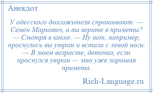 
    У одесского долгожителя спрашивают: — Семен Маркович, а вы верите в приметы? — Смотря в какие. — Ну вот, например, проснулись вы утром и встали с левой ноги. — В моем возрасте, деточка, если проснулся утром — это уже хорошая примета.
