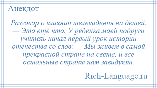 
    Разговор о влиянии телевидения на детей. — Это ещё что. У ребенка моей подруги учитель начал первый урок истории отечества со слов: — Мы живем в самой прекрасной стране на свете, и все остальные страны нам завидуют.