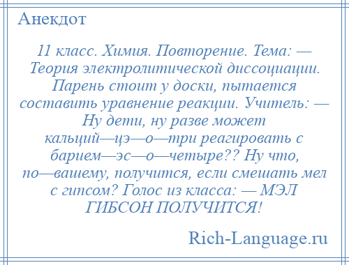 
    11 класс. Химия. Повторение. Тема: — Теория электролитической диссоциации. Парень стоит у доски, пытается составить уравнение реакции. Учитель: — Ну дети, ну разве может кальций—цэ—о—три реагировать с барием—эс—о—четыре?? Ну что, по—вашему, получится, если смешать мел с гипсом? Голос из класса: — МЭЛ ГИБСОН ПОЛУЧИТСЯ!