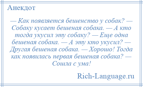 
    — Как появляется бешенство у собак? — Собаку кусает бешеная собака. — А кто тогда укусил эту собаку? — Еще одна бешеная собака. — А эту кто укусил? — Другая бешеная собака. — Хорошо! Тогда как появилась первая бешеная собака? — Сошла с ума!