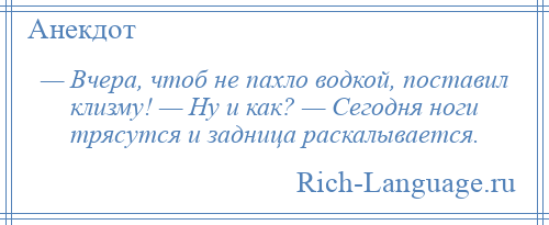 
    — Вчера, чтоб не пахло водкой, поставил клизму! — Ну и как? — Сегодня ноги трясутся и задница раскалывается.