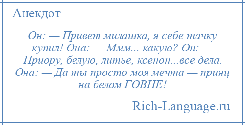 
    Он: — Привет милашка, я себе тачку купил! Она: — Ммм... какую? Он: — Приору, белую, литье, ксенон...все дела. Она: — Да ты просто моя мечта — принц на белом ГОВНЕ!