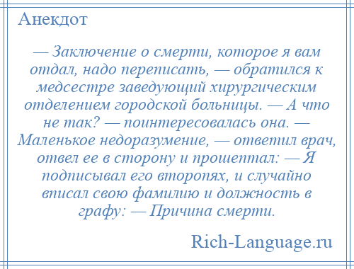 
    — Заключение о смерти, которое я вам отдал, надо переписать, — обратился к медсестре заведующий хирургическим отделением городской больницы. — А что не так? — поинтересовалась она. — Маленькое недоразумение, — ответил врач, отвел ее в сторону и прошептал: — Я подписывал его второпях, и случайно вписал свою фамилию и должность в графу: — Причина смерти.