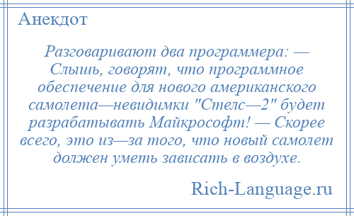 
    Разговаривают два программера: — Слышь, говорят, что программное обеспечение для нового американского самолета—невидимки Стелс—2 будет разрабатывать Майкрософт! — Скорее всего, это из—за того, что новый самолет должен уметь зависать в воздухе.