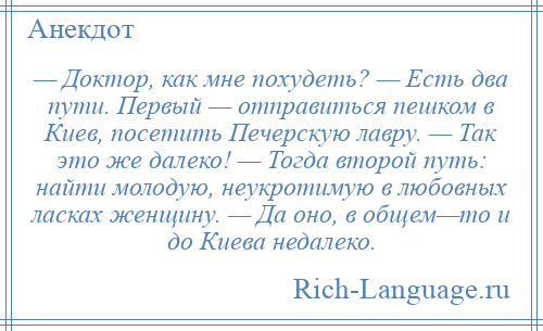 
    — Доктор, как мне похудеть? — Есть два пути. Первый — отправиться пешком в Киев, посетить Печерскую лавру. — Так это же далеко! — Тогда второй путь: найти молодую, неукротимую в любовных ласках женщину. — Да оно, в общем—то и до Киева недалеко.