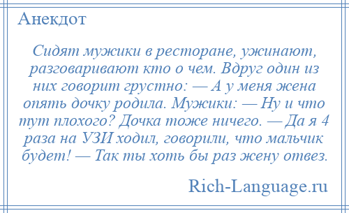 
    Сидят мужики в ресторане, ужинают, разговаривают кто о чем. Вдруг один из них говорит грустно: — А у меня жена опять дочку родила. Мужики: — Ну и что тут плохого? Дочка тоже ничего. — Да я 4 раза на УЗИ ходил, говорили, что мальчик будет! — Так ты хоть бы раз жену отвез.