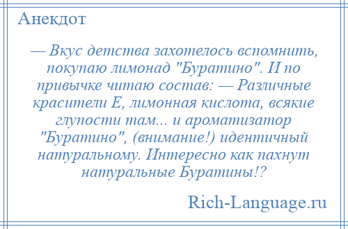 
    — Вкус детства захотелось вспомнить, покупаю лимонад Буратино . И по привычке читаю состав: — Различные красители Е, лимонная кислота, всякие глупости там... и ароматизатор Буратино , (внимание!) идентичный натуральному. Интересно как пахнут натуральные Буратины!?