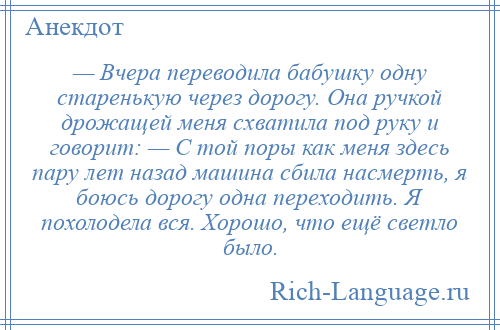 
    — Вчера переводила бабушку одну старенькую через дорогу. Она ручкой дрожащей меня схватила под руку и говорит: — С той поры как меня здесь пару лет назад машина сбила насмерть, я боюсь дорогу одна переходить. Я похолодела вся. Хорошо, что ещё светло было.