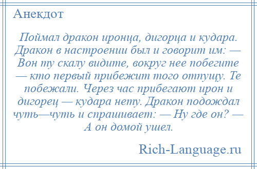 
    Поймал дракон иронца, дигорца и кудара. Дракон в настроении был и говорит им: — Вон ту скалу видите, вокруг нее побегите — кто первый прибежит того отпущу. Те побежали. Через час прибегают ирон и дигорец — кудара нету. Дракон подождал чуть—чуть и спрашивает: — Ну где он? — А он домой ушел.