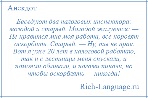 
    Беседуют два налоговых инспектора: молодой и старый. Молодой жалуется: — Не нравится мне моя работа, все норовят оскорбить. Старый: — Ну, ты не прав. Вот я уже 20 лет в налоговой работаю, так и с лестницы меня спускали, и помоями обливали, и ногами пинали, но чтобы оскорблять — никогда!