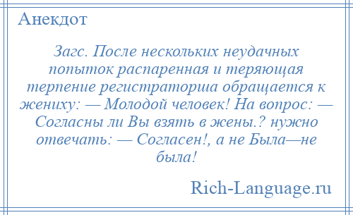 
    Загс. После нескольких неудачных попыток распаренная и теряющая терпение регистраторша обращается к жениху: — Молодой человек! На вопрос: — Согласны ли Вы взять в жены.? нужно отвечать: — Согласен!, а не Была—не была!