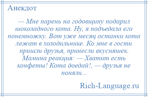 
    — Мне парень на годовщину подарил шоколадного кота. Ну, я подъедала его понемножку. Вот уже месяц останки кота лежат в холодильнике. Ко мне в гости пришли друзья, принесли вкусняшек. Мамина реакция: — Хватит есть конфеты! Кота доедай!, — друзья не поняли...