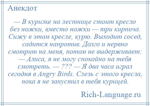 
    — В курилке на лестнице стоит кресло без ножки, вместо ножки — три кирпича. Сижу в этом кресле, курю. Выходит сосед, садится напротив. Долго и нервно смотрит на меня, потом не выдерживает: — Алиса, я не могу спокойно на тебя смотреть. — ??? — Я два часа играл сегодня в Angry Birds. Слезь с этого кресла, пока я не запустил в тебя курицей.