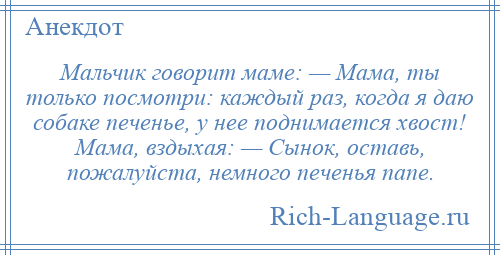 
    Мальчик говорит маме: — Мама, ты только посмотри: каждый раз, когда я даю собаке печенье, у нее поднимается хвост! Мама, вздыхая: — Сынок, оставь, пожалуйста, немного печенья папе.