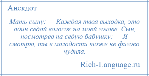 
    Мать сыну: — Каждая твоя выходка, это один седой волосок на моей голове. Сын, посмотрев на седую бабушку: — Я смотрю, ты в молодости тоже не фигово чудила.