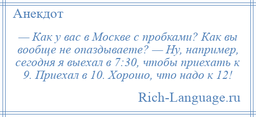 
    — Как у вас в Москве с пробками? Как вы вообще не опаздываете? — Ну, например, сегодня я выехал в 7:30, чтобы приехать к 9. Приехал в 10. Хорошо, что надо к 12!