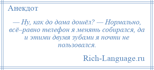 
    — Ну, как до дома дошёл? — Нормально, всё–равно телефон я менять собирался, да и этими двумя зубами я почти не пользовался.