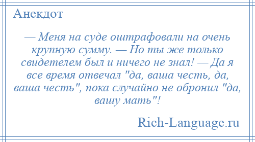 
    — Меня на суде оштрафовали на очень крупную сумму. — Но ты же только свидетелем был и ничего не знал! — Да я все время отвечал да, ваша честь, да, ваша честь , пока случайно не обронил да, вашу мать !