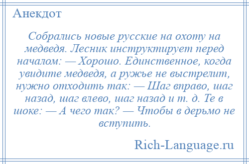 
    Собрались новые русские на охоту на медведя. Лесник инструктирует перед началом: — Хорошо. Единственное, когда увидите медведя, а ружье не выстрелит, нужно отходить так: — Шаг вправо, шаг назад, шаг влево, шаг назад и т. д. Те в шоке: — А чего так? — Чтобы в дерьмо не вступить.