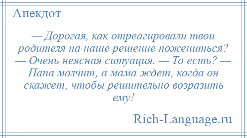 
    — Дорогая, как отреагировали твои родителя на наше решение пожениться? — Очень неясная ситуация. — То есть? — Папа молчит, а мама ждет, когда он скажет, чтобы решительно возразить ему!
