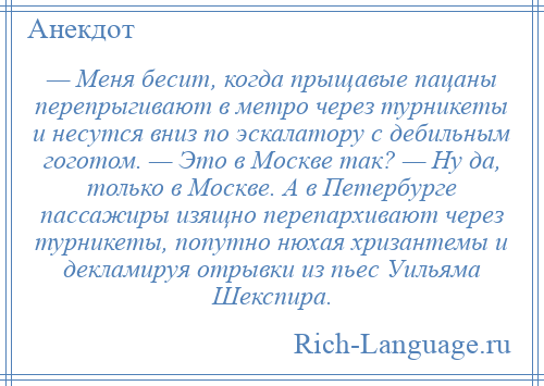 
    — Меня бесит, когда прыщавые пацаны перепрыгивают в метро через турникеты и несутся вниз по эскалатору с дебильным гоготом. — Это в Москве так? — Ну да, только в Москве. А в Петербурге пассажиры изящно перепархивают через турникеты, попутно нюхая хризантемы и декламируя отрывки из пьес Уильяма Шекспира.