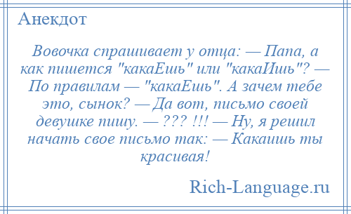 
    Вовочка спрашивает у отца: — Папа, а как пишется какаЕшь или какаИшь ? — По правилам — какаЕшь . А зачем тебе это, сынок? — Да вот, письмо своей девушке пишу. — ??? !!! — Ну, я решил начать свое письмо так: — Какаишь ты красивая!