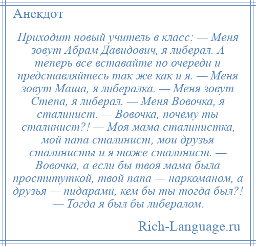 
    Приходит новый учитель в класс: — Меня зовут Абрам Давидович, я либерал. А теперь все вставайте по очереди и представляйтесь так же как и я. — Меня зовут Маша, я либералка. — Меня зовут Степа, я либерал. — Меня Вовочка, я сталинист. — Вовочка, почему ты сталинист?! — Моя мама сталинистка, мой папа сталинист, мои друзья сталинисты и я тоже сталинист. — Вовочка, а если бы твоя мама была проституткой, твой папа — наркоманом, а друзья — пидарами, кем бы ты тогда был?! — Тогда я был бы либералом.