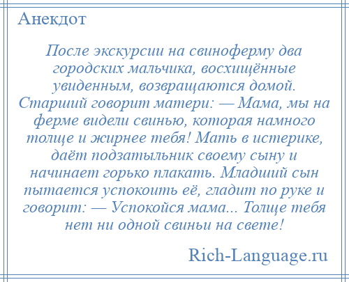 
    После экскурсии на свиноферму два городских мальчика, восхищённые увиденным, возвращаются домой. Старший говорит матери: — Мама, мы на ферме видели свинью, которая намного толще и жирнее тебя! Мать в истерике, даёт подзатыльник своему сыну и начинает горько плакать. Младший сын пытается успокоить её, гладит по руке и говорит: — Успокойся мама... Толще тебя нет ни одной свиньи на свете!