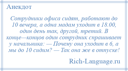 
    Сотрудники офиса сидят, работают до 10 вечера, а одна мадам уходит в 18.00, один день так, другой, третий. В конце—концов один сотрудник спрашивает у начальника: — Почему она уходит в 6, а мы до 10 сидим? — Так она же в отпуске!