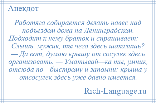 
    Работяга собирается делать навес над подъездом дома на Ленинградском. Подходит к нему браток и спрашивает: — Слышь, мужик, ты чего здесь шакалишь? — Да вот, думаю крышу от сосулек здесь организовать. — Уматывай—ка ты, умник, отсюда по—быстрому и запомни: крыша у отсосулек здесь уже давно имеется.